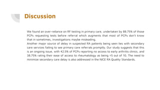 Discussion
We found an over-reliance on RF testing in primary care, undertaken by 88.75% of those
PCPs requesting tests before referral which augments that most of PCPs don’t know
that in sometimes, investigations maybe misleading.
Another major source of delay in suspected RA patients being seen lies with secondary
care services failing to see primary care referrals promptly. Our study suggests that this
is an ongoing issue, with 42.5% of PCPs reporting no access to early arthritis clinics, and
38.75% rating their ease of access to rheumatology as being ≤5 out of 10. The need to
minimize secondary care delay is also addressed in the NICE RA Quality Standards.
 