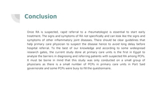 Conclusion
Once RA is suspected, rapid referral to a rheumatologist is essential to start early
treatment. The signs and symptoms of RA not specifically and can look like the signs and
symptoms of other inflammatory joint diseases. There should be clear guidelines that
help primary care physician to suspect the disease hence to avoid long delay before
hospital referral. To the best of our knowledge and according to some widespread
research gates, the current study done at primary care units is the first in Egypt to
analyze the barriers in diagnosing and referring patients with suspected RA among PCPs.
It must be borne in mind that this study was only conducted on a small group of
physicians as there is a small number of PCPs in primary care units in Port Said
governorate and some PCPs were busy to fill the questionnaire.
 