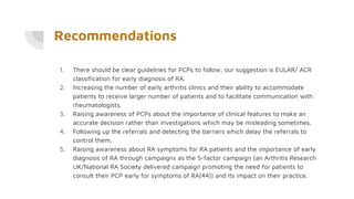 Recommendations
1. There should be clear guidelines for PCPs to follow, our suggestion is EULAR/ ACR
classification for early diagnosis of RA.
2. Increasing the number of early arthritis clinics and their ability to accommodate
patients to receive larger number of patients and to facilitate communication with
rheumatologists.
3. Raising awareness of PCPs about the importance of clinical features to make an
accurate decision rather than investigations which may be misleading sometimes.
4. Following up the referrals and detecting the barriers which delay the referrals to
control them.
5. Raising awareness about RA symptoms for RA patients and the importance of early
diagnosis of RA through campaigns as the S-factor campaign (an Arthritis Research
UK/National RA Society delivered campaign promoting the need for patients to
consult their PCP early for symptoms of RA(44)) and its impact on their practice.
 