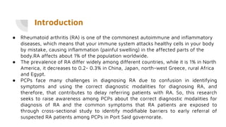 Introduction
● Rheumatoid arthritis (RA) is one of the commonest autoimmune and inflammatory
diseases, which means that your immune system attacks healthy cells in your body
by mistake, causing inflammation (painful swelling) in the affected parts of the
body.RA affects about 1% of the population worldwide.
● The prevalence of RA differ widely among different countries, while it is 1% in North
America, it decreases to 0.2- 0.3% in China, Japan, north-west Greece, rural Africa
and Egypt.
● PCPs face many challenges in diagnosing RA due to confusion in identifying
symptoms and using the correct diagnostic modalities for diagnosing RA, and
therefore, that contributes to delay referring patients with RA. So, this research
seeks to raise awareness among PCPs about the correct diagnostic modalities for
diagnosis of RA and the common symptoms that RA patients are exposed to
through cross-sectional study to identify modifiable barriers to early referral of
suspected RA patients among PCPs in Port Said governorate.
 