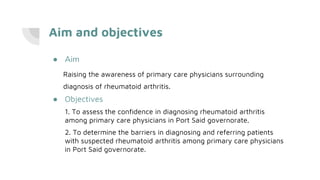 Aim and objectives
● Aim
Raising the awareness of primary care physicians surrounding
diagnosis of rheumatoid arthritis.
● Objectives
1. To assess the confidence in diagnosing rheumatoid arthritis
among primary care physicians in Port Said governorate.
2. To determine the barriers in diagnosing and referring patients
with suspected rheumatoid arthritis among primary care physicians
in Port Said governorate.
 