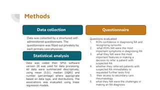 Methods
Data was collected by a structured self-
administered questionnaire. The
questionnaire was filled out privately by
each primary care physician.
Questions evaluated
1. PCPs confidence in diagnosing RA and
recognizing synovitis
2. what PCPs felt were the most
important symptoms in diagnosing RA
3. what they felt were the most
important features in making a
decision to refer a patient with
suspected RA
4. whether they referred patients with
suspected RA immediately or
requested further tests first
5. their access to secondary care
rheumatology
6. what they felt were the challenges in
making an RA diagnosis
Data collection Questionnaire
Statistical analysis
Data was coded then SPSS software
version 26 was used for data processing.
All data were summarized descriptively,
using mean (S.D.), median [(IQR)] and
number (percentage) where appropriate
based on data type, and distributions. The
associations was evaluated using linear
regression models.
 