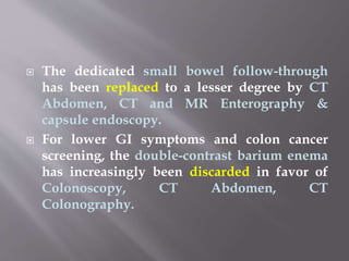  The dedicated small bowel follow-through
has been replaced to a lesser degree by CT
Abdomen, CT and MR Enterography &
capsule endoscopy.
 For lower GI symptoms and colon cancer
screening, the double-contrast barium enema
has increasingly been discarded in favor of
Colonoscopy, CT Abdomen, CT
Colonography.
 