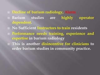  Decline of barium radiology, Alarm
 Barium studies are highly operator
dependent.
 No Sufficient Instructors to train residents
 Performance needs training, experience and
expertise in barium radiology
 This is another disincentive for clinicians to
order barium studies in community practice.
 