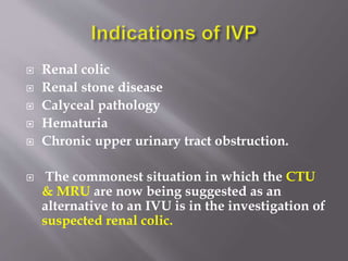  Renal colic
 Renal stone disease
 Calyceal pathology
 Hematuria
 Chronic upper urinary tract obstruction.
 The commonest situation in which the CTU
& MRU are now being suggested as an
alternative to an IVU is in the investigation of
suspected renal colic.
 