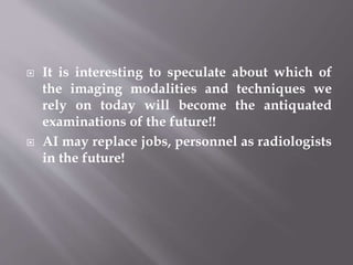  It is interesting to speculate about which of
the imaging modalities and techniques we
rely on today will become the antiquated
examinations of the future!!
 AI may replace jobs, personnel as radiologists
in the future!
 