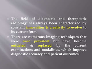  The field of diagnostic and therapeutic
radiology has always been characterized by
constant innovation & creativity to evolve to
its current form.
 There are numerous imaging techniques that
were once prevalent but have become
outdated & replaced by the current
examinations and modalities, which improve
diagnostic accuracy and patient outcomes.
 