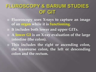  Fluoroscopy uses X-rays to capture an image
of an organ while it is functioning.
 It includes both lower and upper GITs.
 A lower GI is an X-ray evaluation of the large
intestine (the colon).
 This includes the right or ascending colon,
the transverse colon, the left or descending
colon and the rectum.
 