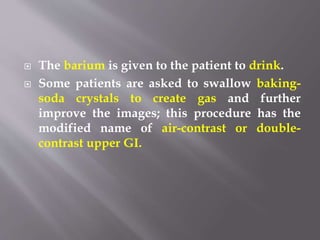  The barium is given to the patient to drink.
 Some patients are asked to swallow baking-
soda crystals to create gas and further
improve the images; this procedure has the
modified name of air-contrast or double-
contrast upper GI.
 