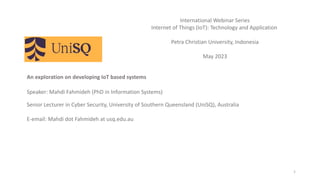 An exploration on developing IoT based systems
Speaker: Mahdi Fahmideh (PhD in Information Systems)
Senior Lecturer in Cyber Security, University of Southern Queensland (UniSQ), Australia
E-email: Mahdi dot Fahmideh at usq.edu.au
1
International Webinar Series
Internet of Things (IoT): Technology and Application
Petra Christian University, Indonesia
May 2023
 
