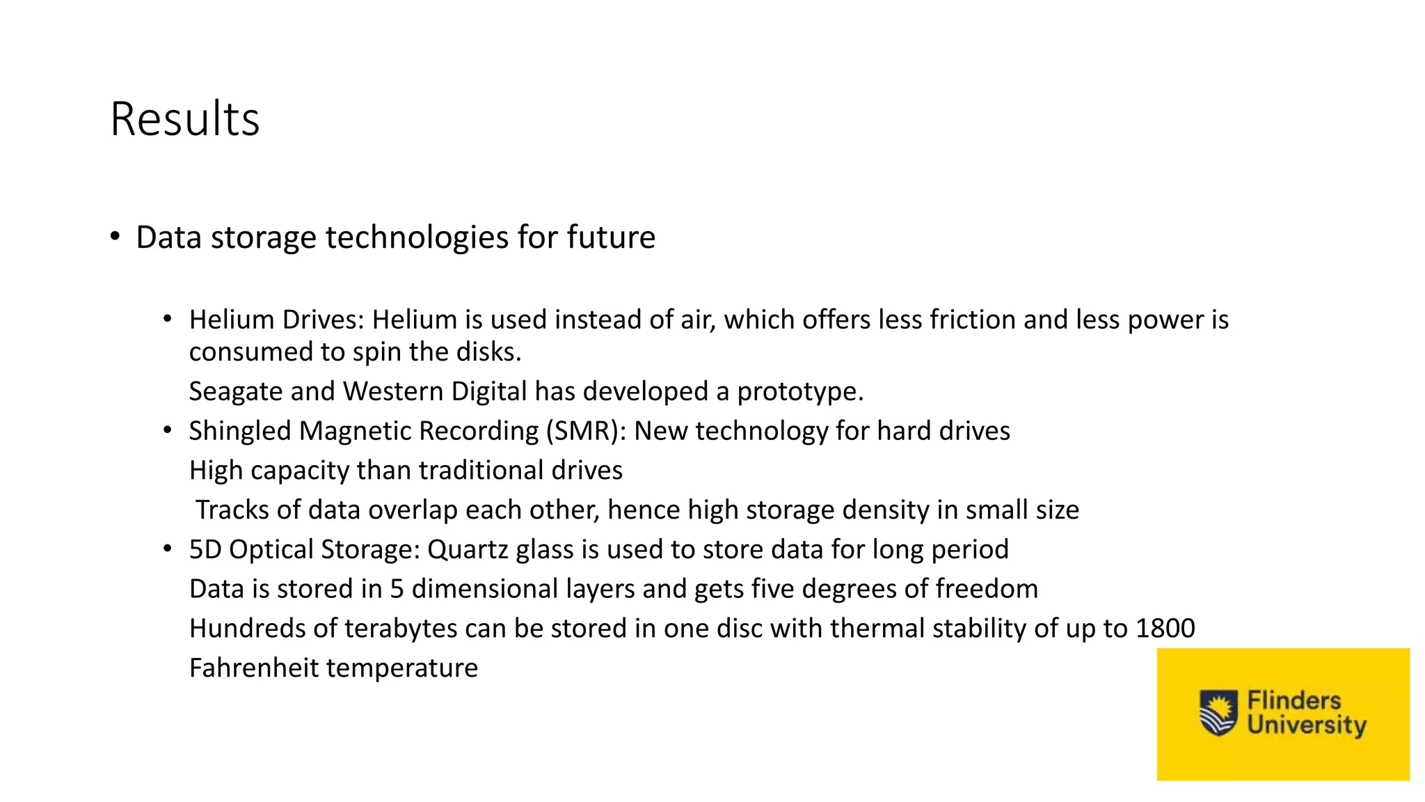 Results
• Data storage technologies for future
• Helium Drives: Helium is used instead of air, which offers less friction and less power is
consumed to spin the disks.
Seagate and Western Digital has developed a prototype.
• Shingled Magnetic Recording (SMR): New technology for hard drives
High capacity than traditional drives
Tracks of data overlap each other, hence high storage density in small size
• 5D Optical Storage: Quartz glass is used to store data for long period
Data is stored in 5 dimensional layers and gets five degrees of freedom
Hundreds of terabytes can be stored in one disc with thermal stability of up to 1800
Fahrenheit temperature
 