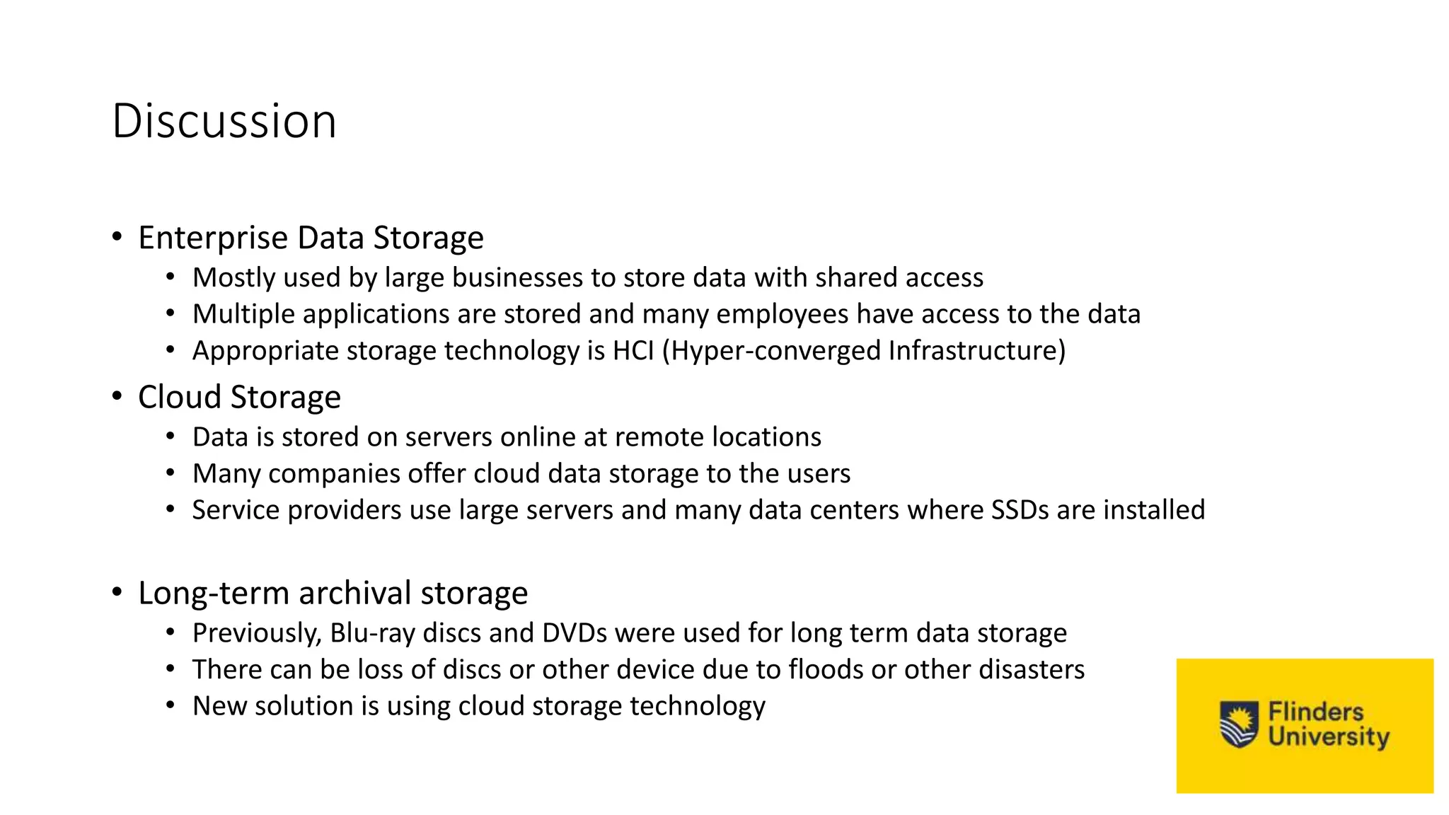 Discussion
• Enterprise Data Storage
• Mostly used by large businesses to store data with shared access
• Multiple applications are stored and many employees have access to the data
• Appropriate storage technology is HCI (Hyper-converged Infrastructure)
• Cloud Storage
• Data is stored on servers online at remote locations
• Many companies offer cloud data storage to the users
• Service providers use large servers and many data centers where SSDs are installed
• Long-term archival storage
• Previously, Blu-ray discs and DVDs were used for long term data storage
• There can be loss of discs or other device due to floods or other disasters
• New solution is using cloud storage technology
 