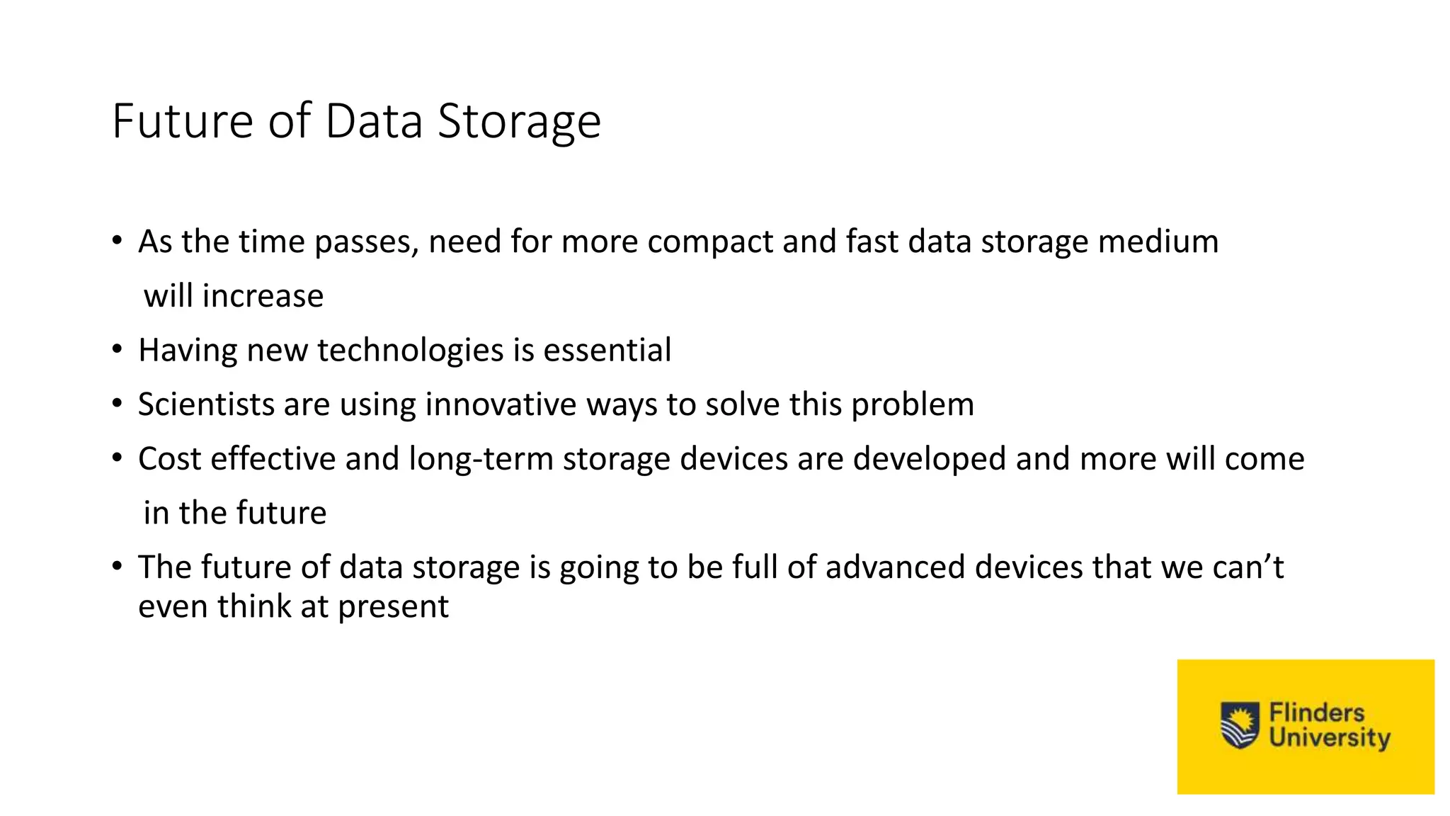 Future of Data Storage
• As the time passes, need for more compact and fast data storage medium
will increase
• Having new technologies is essential
• Scientists are using innovative ways to solve this problem
• Cost effective and long-term storage devices are developed and more will come
in the future
• The future of data storage is going to be full of advanced devices that we can’t
even think at present
 