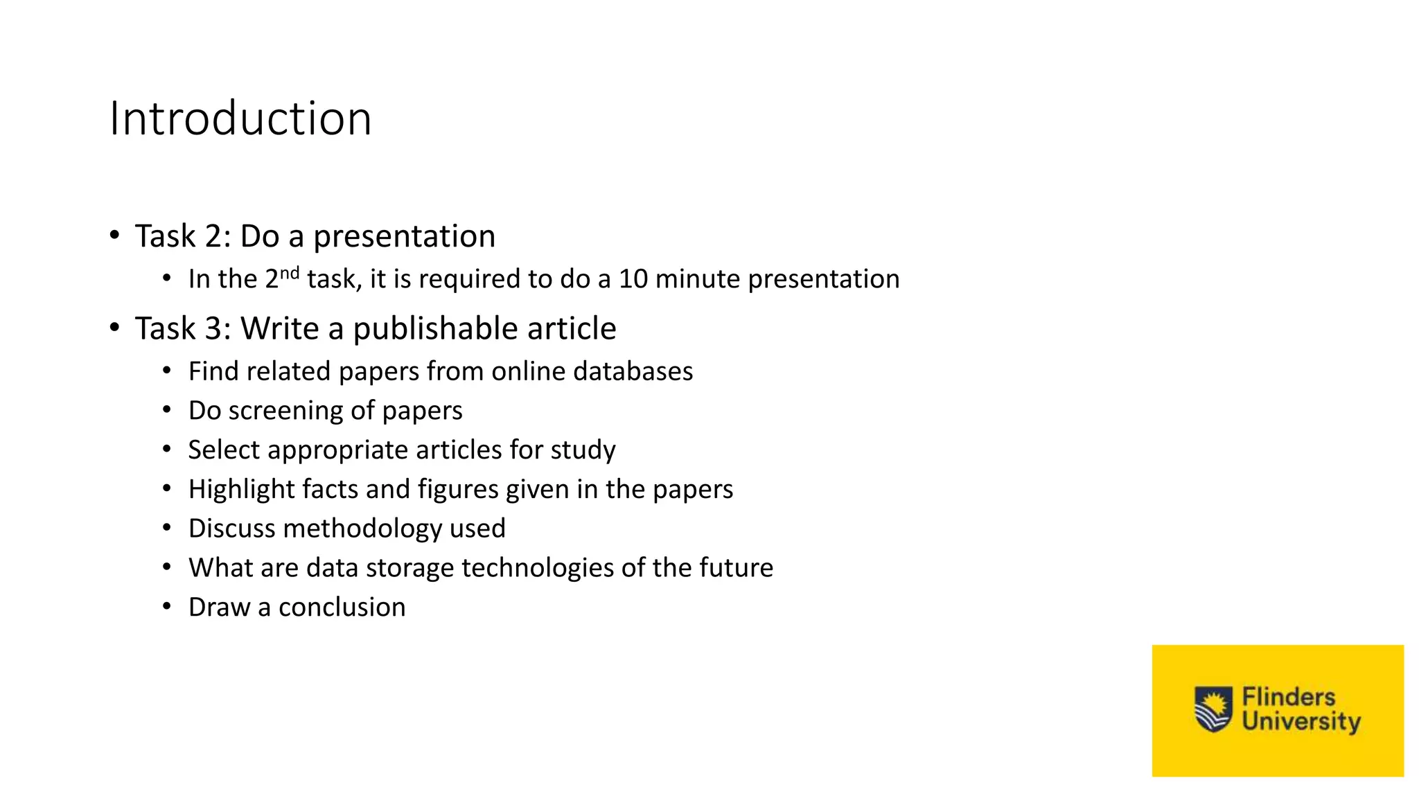 Introduction
• Task 2: Do a presentation
• In the 2nd task, it is required to do a 10 minute presentation
• Task 3: Write a publishable article
• Find related papers from online databases
• Do screening of papers
• Select appropriate articles for study
• Highlight facts and figures given in the papers
• Discuss methodology used
• What are data storage technologies of the future
• Draw a conclusion
 