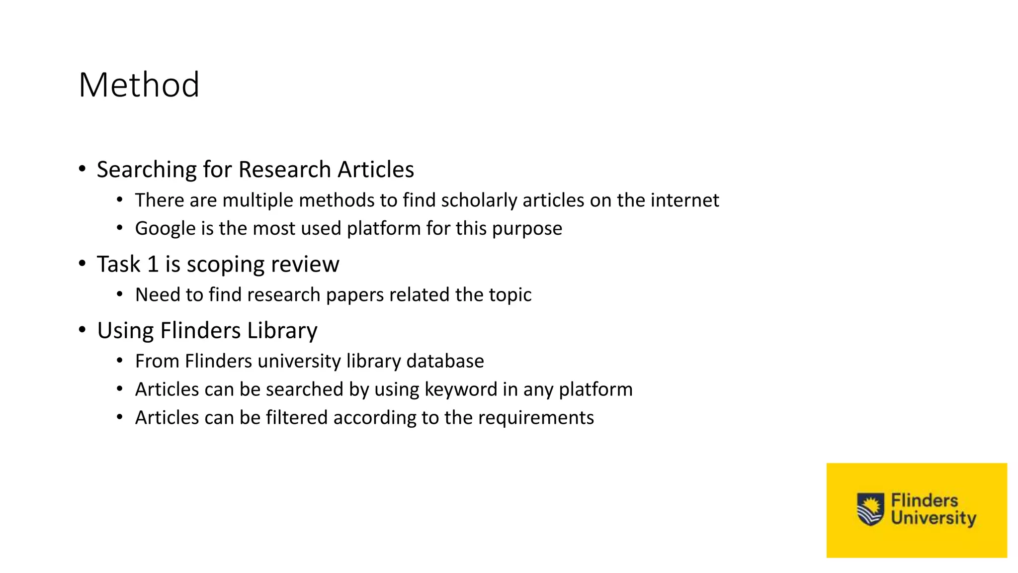 Method
• Searching for Research Articles
• There are multiple methods to find scholarly articles on the internet
• Google is the most used platform for this purpose
• Task 1 is scoping review
• Need to find research papers related the topic
• Using Flinders Library
• From Flinders university library database
• Articles can be searched by using keyword in any platform
• Articles can be filtered according to the requirements
 