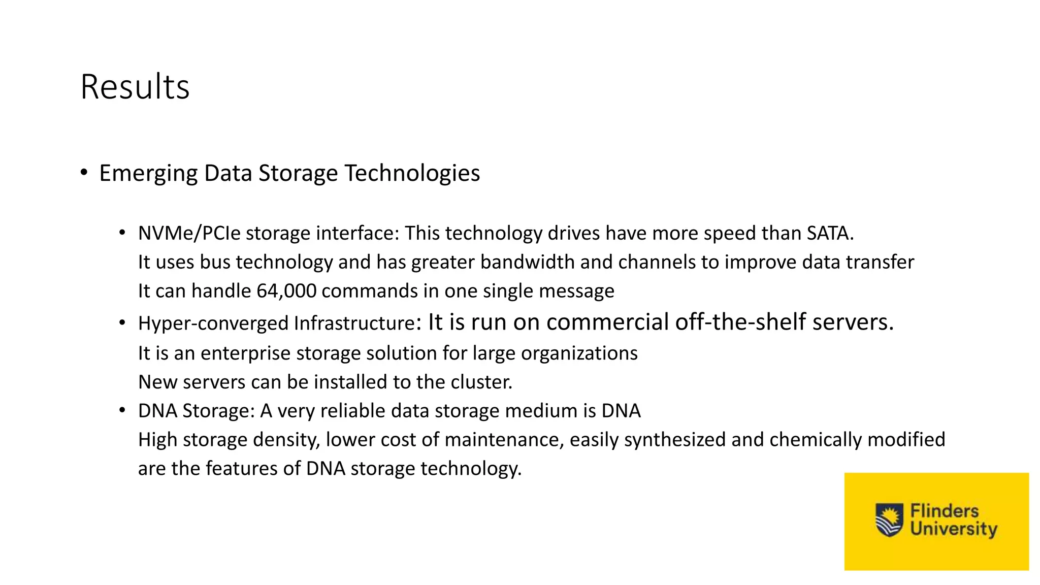 Results
• Emerging Data Storage Technologies
• NVMe/PCIe storage interface: This technology drives have more speed than SATA.
It uses bus technology and has greater bandwidth and channels to improve data transfer
It can handle 64,000 commands in one single message
• Hyper-converged Infrastructure: It is run on commercial off-the-shelf servers.
It is an enterprise storage solution for large organizations
New servers can be installed to the cluster.
• DNA Storage: A very reliable data storage medium is DNA
High storage density, lower cost of maintenance, easily synthesized and chemically modified
are the features of DNA storage technology.
 