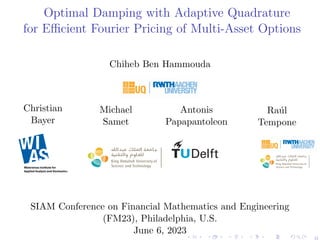 Optimal Damping with Adaptive Quadrature
for Efficient Fourier Pricing of Multi-Asset Options
Chiheb Ben Hammouda
Christian
Bayer
Michael
Samet
Center for Uncertainty
Quantification
Quantification Logo Lock-up
Antonis
Papapantoleon
Raúl
Tempone
Center for Uncertainty
Quantification
Cen
Qu
Center for Uncertainty Quantification Logo Loc
SIAM Conference on Financial Mathematics and Engineering
(FM23), Philadelphia, U.S.
June 6, 2023
0
 
