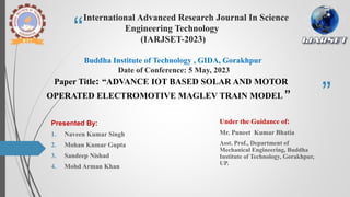 “
”
International Advanced Research Journal In Science
Engineering Technology
(IARJSET-2023)
Buddha Institute of Technology , GIDA, Gorakhpur
Date of Conference: 5 May, 2023
Paper Title: “ADVANCE IOT BASED SOLAR AND MOTOR
OPERATED ELECTROMOTIVE MAGLEV TRAIN MODEL ”
Presented By:
1. Naveen Kumar Singh
2. Mohan Kumar Gupta
3. Sandeep Nishad
4. Mohd Arman Khan
Under the Guidance of:
Mr. Puneet Kumar Bhatia
Asst. Prof., Department of
Mechanical Engineering, Buddha
Institute of Technology, Gorakhpur,
UP.
 