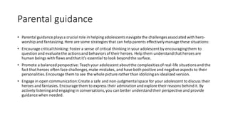Parental guidance
• Parental guidance playsa crucial role in helping adolescentsnavigatethe challenges associated with hero-
worship and fantasizing.Here are some strategies that can help parents effectively manage these situations:
• Encourage critical thinking:Foster a sense of critical thinking in your adolescent by encouragingthem to
question and evaluatethe actionsand behaviorsof their heroes. Help them understandthat heroes are
human beings with flaws and that it's essential to look beyondthe surface.
• Promote a balancedperspective: Teach your adolescent about the complexities of real-life situationsand the
fact that heroes often face challenges,make mistakes, and have both positive and negative aspects to their
personalities.Encourage them to see the whole picture rather than idolizingan idealized version.
• Engage in open communication:Create a safe and non-judgmentalspace for your adolescent to discuss their
heroes and fantasies. Encourage them to express their admirationandexplore their reasons behindit. By
actively listeningand engaging in conversations,you can better understandtheir perspective and provide
guidance when needed.
 
