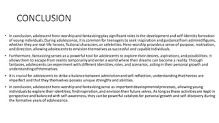 CONCLUSION
• In conclusion,adolescent hero-worship and fantasizing playsignificant roles in the developmentand self-identity formation
of young individuals.During adolescence, it is common for teenagers to seek inspiration andguidancefrom admired figures,
whether they are real-life heroes, fictionalcharacters, or celebrities. Hero-worship provides a sense of purpose, motivation,
and direction, allowingadolescentsto envision themselves as successful and capableindividuals.
• Furthermore, fantasizing serves as a powerful tool for adolescentsto explore their desires, aspirations,and possibilities. It
allowsthem to escape from reality temporarilyand enter a world where their dreams can become a reality. Through
fantasies, adolescentscan experiment with different identities,roles, and scenarios, aidingin their personal growth and
understandingof themselves.
• It is crucial for adolescents to strike a balancebetween admirationand self-reflection, understandingthat heroes are
imperfect and that they themselves possess unique strengths and abilities.
• In conclusion,adolescent hero-worship and fantasizing serve as important developmentalprocesses, allowing young
individualsto explore their identities, find inspiration,and envisiontheir future selves. As long as these activitiesare kept in
perspective and balancedwith self-awareness, they can be powerful catalystsfor personalgrowth and self-discovery during
the formative years of adolescence.
 