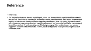 Reference
• References
• The project report delves into the psychological,social, and developmentalaspects of adolescent hero-
worshipand fantasizing.It exploresthe motivations behind these behaviors, their impact on adolescent
identity formation,and the potential benefits and drawbacksthey pose. The report also highlights the
roles of educators,parents, and society in guiding adolescents and promotinghealthy hero-worshipand
fantasizingpractices. By understandingand effectively managing these tendencies, we can create a
supportive environment that facilitates positive growth and personal development during the crucial
adolescent years.
 