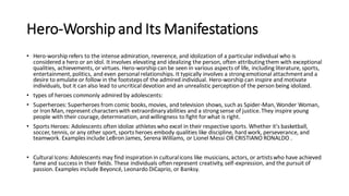 Hero-Worship and Its Manifestations
• Hero-worship refers to the intense admiration, reverence, and idolization of a particular individual who is
considered a hero or an idol. It involves elevating and idealizing the person, often attributingthem with exceptional
qualities, achievements, or virtues. Hero-worship can be seen in various aspects of life, including literature, sports,
entertainment,politics, and even personal relationships. It typically involves a strongemotional attachmentand a
desire to emulate or follow in the footstepsof the admired individual. Hero-worship can inspire and motivate
individuals, but it can also lead to uncritical devotion and an unrealistic perception of the person being idolized.
• types of heroes commonly admired by adolescents:
• Superheroes: Superheroes from comic books, movies, and television shows, such as Spider-Man,Wonder Woman,
or Iron Man, represent characterswith extraordinaryabilities and a strongsense of justice.They inspire young
people with their courage,determination, and willingness to fight for what is right.
• Sports Heroes: Adolescents often idolize athletes who excel in their respective sports. Whether it's basketball,
soccer, tennis, or any other sport, sports heroes embody qualities like discipline, hard work, perseverance, and
teamwork. Examples include LeBron James, Serena Williams, or Lionel Messi OR CRISTIANO RONALDO .
• Cultural Icons: Adolescents may find inspiration in culturalicons like musicians, actors, or artistswho have achieved
fame and success in their fields. These individuals often represent creativity, self-expression, and the pursuit of
passion. Examples include Beyoncé, Leonardo DiCaprio, or Banksy.
 