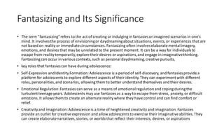 Fantasizing and Its Significance
• The term "fantasizing"refers to the act of creating or indulging in fantasies or imagined scenarios in one's
mind. It involvesthe process of envisioningor daydreamingabout situations, events, or experiences that are
not based on reality or immediatecircumstances. Fantasizing often involveselaboratementalimagery,
emotions, and desires that may be unrelatedto the present moment. It can be a way for individualsto
escape from realitytemporarily, explore their desires or aspirations,and engage in imaginativethinking.
Fantasizing can occur in variouscontexts, such as personal daydreaming,creative pursuits,
• key roles that fantasiescan have during adolescence:
• Self-Expression and Identity Formation:Adolescence is a period of self-discovery, and fantasies provide a
platform for adolescentsto explore different aspects of their identity.They can experiment with different
roles, personalities,and scenarios, allowing them to better understandthemselves and their desires.
• EmotionalRegulation:Fantasies can serve as a means of emotionalregulationand coping during the
turbulent teenage years. Adolescents may use fantasiesas a way to escape from stress, anxiety, or difficult
emotions. It allowsthem to create an alternate reality where they have controland can find comfort or
relief.
• Creativityand Imagination:Adolescence is a time of heightened creativity and imagination.Fantasies
provide an outlet for creative expression and allow adolescentsto exercise their imaginativeabilities.They
can create elaboratenarratives, stories, or worlds that reflect their interests, desires, or aspirations
 