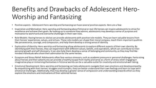 Benefits and Drawbacks of Adolescent Hero-
Worship and Fantasizing
• Positiveaspects : Adolescent hero-worshipand fantasizingcan have several positive aspects.Here are a few:
• Inspiration and Motivation:Hero-worshipand fantasizingabout fictionalor real-life heroes can inspire adolescents to strivefor
excellence and achieve theirgoals.By lookingup to someone theyadmire, adolescents maydevelop a sense of purpose and
motivationto workhard and overcome challenges in theirown lives.
• Role Models: Havingheroes to idolize can provide adolescents with positiverole models.Theycan learn valuable lessons from
theirheroes' experiences,values,and virtues.These role models can shape their moral compass,teach them important qualities
like perseverance, courage, and compassion,and help them develop a strongsense of identity.
• ExplorationofIdentity:Hero-worship and fantasizingallowadolescents to explore different aspects oftheir own identity.By
identifyingwith theirheroes,they can experiment with different values,beliefs,and aspirations,which can contribute to their
personal growth and self-discovery.It can also help them develop a sense of belongingand community,as theymay find like-
minded individuals who share theiradmirationforthe same heroes.
• Escapismand Stress Relief:Adolescents often face various stressors,such as academicpressure or personal challenges.Fantasizing
about heroes and their adventurescan provide a healthyescape from realityand serve as a form of stress relief. Engagingin
imaginativeplayorimmersingthemselves in fictional worlds can be a valuable outlet for creativityand emotional well-being.
• Emotional Development:Hero-worship and fantasizingcan help adolescents navigate their own emotions and developempathy.
By empathizingwith theirheroes'struggles and triumphs,theycan better understand their own feelings and learn to cope with
emotional challenges.Additionally,theymaydevelop a greater sense of compassion and understandingtowardsothers as they
explore the emotions and motivations oftheiradmired heroes
 