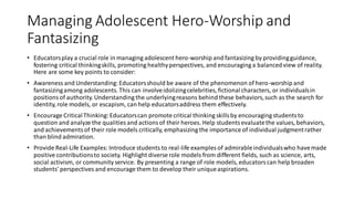 Managing Adolescent Hero-Worship and
Fantasizing
• Educatorsplay a crucial role in managing adolescent hero-worship and fantasizing by providingguidance,
fostering critical thinkingskills, promoting healthyperspectives, and encouraging a balancedview of reality.
Here are some key points to consider:
• Awareness and Understanding:Educatorsshould be aware of the phenomenon of hero-worship and
fantasizingamong adolescents. This can involveidolizingcelebrities, fictionalcharacters, or individualsin
positionsof authority. Understanding the underlyingreasons behind these behaviors,such as the search for
identity, role models, or escapism, can help educatorsaddress them effectively.
• Encourage CriticalThinking:Educatorscan promote critical thinking skillsby encouraging studentsto
question and analyze the qualities and actionsof their heroes. Help studentsevaluatethe values, behaviors,
and achievementsof their role models critically, emphasizing the importance of individual judgmentrather
than blind admiration.
• Provide Real-Life Examples: Introduce students to real-life examples of admirableindividualswho havemade
positive contributionsto society. Highlight diverse role models from different fields, such as science, arts,
social activism, or community service. By presenting a range of role models, educatorscan help broaden
students' perspectives and encourage them to develop their uniqueaspirations.
 