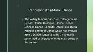 z
Performing Arts-Music ,Dance
 The widely famous dances in Telangana are
Gusadi Dance, Kuchipudi Dance , Tribal
Dhindsa Dance ,Lambadi Dance ,etc .Burra
Katha is a form of Dance which has evolved
from a Dance Tandana katha . It is mainly
performed by a group of three main artists in
the centre
 