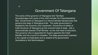 z
Government Of Telangana
The name of the governor of Telangana Smt Tamilisai
Soundararajan and name of the chief minister Sri Chandrashekhar
Reo. Government of Telangana is a democratically elected body that
governs the state of Telangana,India . The state government is
headed by the Governor and Lieutenant –Governors of states of
India Governor of Telangana as the nominal head of state , with a
democratically elected Chief Minister as the real head of executive.
The governor who is appointed for 5years appoints the Chief
Minister and his council of ministers. The state government maintain
s the capital at Hyderabad and is seated at the government
Secretariat or the Sachivalayam
 