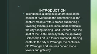 z
INTRODUCTION
 Telengana is a state in southern India.Inthe
capital of Hyderabad,the charminar is a 16th-
century mosque with 4 arches supporting 4
towering minarets.The monument overlooks
the city’s long running Laad Bazaar.Once the
seat of the Qutb Shahi dynasty,the sprawling
Golaconda Fort is a former diamond –trading
center.In the city of Warangal,the centuries-
old Warangal Fort features carved stone
towers and gateway.
 