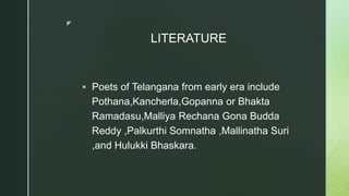 z
LITERATURE
 Poets of Telangana from early era include
Pothana,Kancherla,Gopanna or Bhakta
Ramadasu,Malliya Rechana Gona Budda
Reddy ,Palkurthi Somnatha ,Mallinatha Suri
,and Hulukki Bhaskara.
 