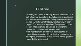 z
FESTIVALS
 In Telangana ,there are many festival celebrated like
Bathukamma, Sankrlanti. Bathukamma is a colourful
and vibrant floral festival of Telengana,celebrated by
women , with flowers that grow exclusively in each
region. The festival is a pride of Telengana‘s cultural
identity .Bathukamma celebrates the inherent
relationship between earth,water, and
man.Vijaydashami also known as Dussehra or
navratri is an important Hindu festival celebrated in
Telengana. Bonalu is a Hindu festival where goddess
maha Kali is worshipped.
 
