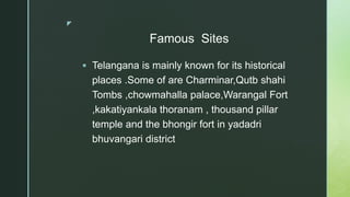 z
Famous Sites
 Telangana is mainly known for its historical
places .Some of are Charminar,Qutb shahi
Tombs ,chowmahalla palace,Warangal Fort
,kakatiyankala thoranam , thousand pillar
temple and the bhongir fort in yadadri
bhuvangari district
 