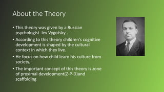 About the Theory
• This theory was given by a Russian
psychologist lev Vygotsky .
• According to this theory children’s cognitive
development is shaped by the cultural
context in which they live.
• He focus on how child learn his culture from
society.
• The important concept of this theory is zone
of proximal development(Z-P-D)and
scaffolding
 