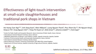 Better lives through livestock
Effectiveness of light-touch intervention
at small-scale slaughterhouses and
traditional pork shops in Vietnam
Hai Hoang Tuan Ngo¹,2,3, Sinh Dang-Xuan2, Mats Målqvist3, Luong Nguyen-Thanh3, Phuc Pham-Duc¹,4, Phi Nguyen-Hong1,
Hang Le-Thi¹, Hung Nguyen-Viet2,5, Trang Thi-Huyen Le2, Delia Grace5,6, Johanna Lindahl2,3,7, Fred Unger2
SafePork Conference, New Orleans, 15-17 May 2023
¹ Center for Public Health and Ecosystem Research, Hanoi University of Public Health, Hanoi, Vietnam
2 International Livestock Research Institute, Hanoi, Vietnam
3 SWEDESD, Department of Women's and Children's Health, Uppsala University, Uppsala, Sweden
4 Institute of Environmental Health and Sustainable Development, Hanoi, Vietnam
5 International Livestock Research Institute, Nairobi, Kenya
6 Natural Resources Institute, University of Greenwich, Kent ME4 4TB, United Kingdom
7 Department of Clinical Sciences, Swedish University of Agricultural Sciences, Uppsala, Sweden
 