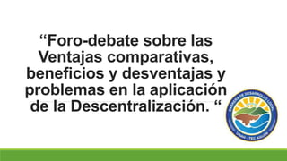 “Foro-debate sobre las
Ventajas comparativas,
beneficios y desventajas y
problemas en la aplicación
de la Descentralización. “
 