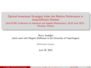 Optimal Investment Strategies Under the Relative Performance in
Jump-Diffusion Markets
22nd ECMI Conference on Industrial and Applied Mathematics, 26-30 June 2023 -
Wroclaw, Poland
Burcu Aydoğan
(Joint work with Mogens Steffensen in the University of Copenhagen)
RWTH Aachen University
June 26, 2023
B. Aydoğan (RWTH Aachen University) Optimal Investment Strategies Under the Relative Performance in Jump-Diffusion Markets
June 26, 2023 1 / 40
 