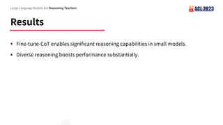 Results
Large Language Models Are Reasoning Teachers
§ Fine-tune-CoT enables significant reasoning capabilities in small models.
§ Diverse reasoning boosts performance substantially.
 