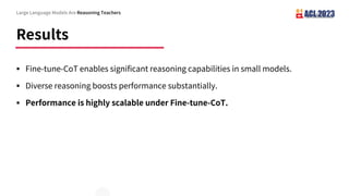 Results
Large Language Models Are Reasoning Teachers
§ Fine-tune-CoT enables significant reasoning capabilities in small models.
§ Diverse reasoning boosts performance substantially.
§ Performance is highly scalable under Fine-tune-CoT.
 