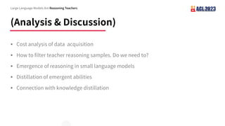 (Analysis & Discussion)
§ Cost analysis of data acquisition
§ How to filter teacher reasoning samples. Do we need to?
§ Emergence of reasoning in small language models
§ Distillation of emergent abilities
§ Connection with knowledge distillation
Large Language Models Are Reasoning Teachers
 
