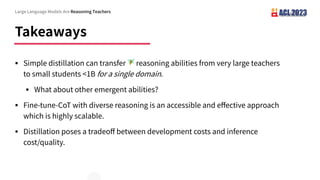 Takeaways
§ Simple distillation can transfer 🧚 reasoning abilities from very large teachers
to small students <1B for a single domain.
§ What about other emergent abilities?
§ Fine-tune-CoT with diverse reasoning is an accessible and e ective approach
which is highly scalable.
§ Distillation poses a tradeo between development costs and inference
cost/quality.
Large Language Models Are Reasoning Teachers
 