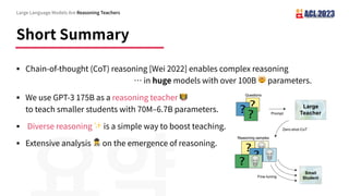 Short Summary
§ Chain-of-thought (CoT) reasoning [Wei 2022] enables complex reasoning
… in huge models with over 100B 🤯 parameters.
§ We use GPT-3 175B as a reasoning teacher 🧑🏫
to teach smaller students with 70M‒6.7B parameters.
§ Diverse reasoning ✨ is a simple way to boost teaching.
§ Extensive analysis 🕵 on the emergence of reasoning.
Large Language Models Are Reasoning Teachers
 