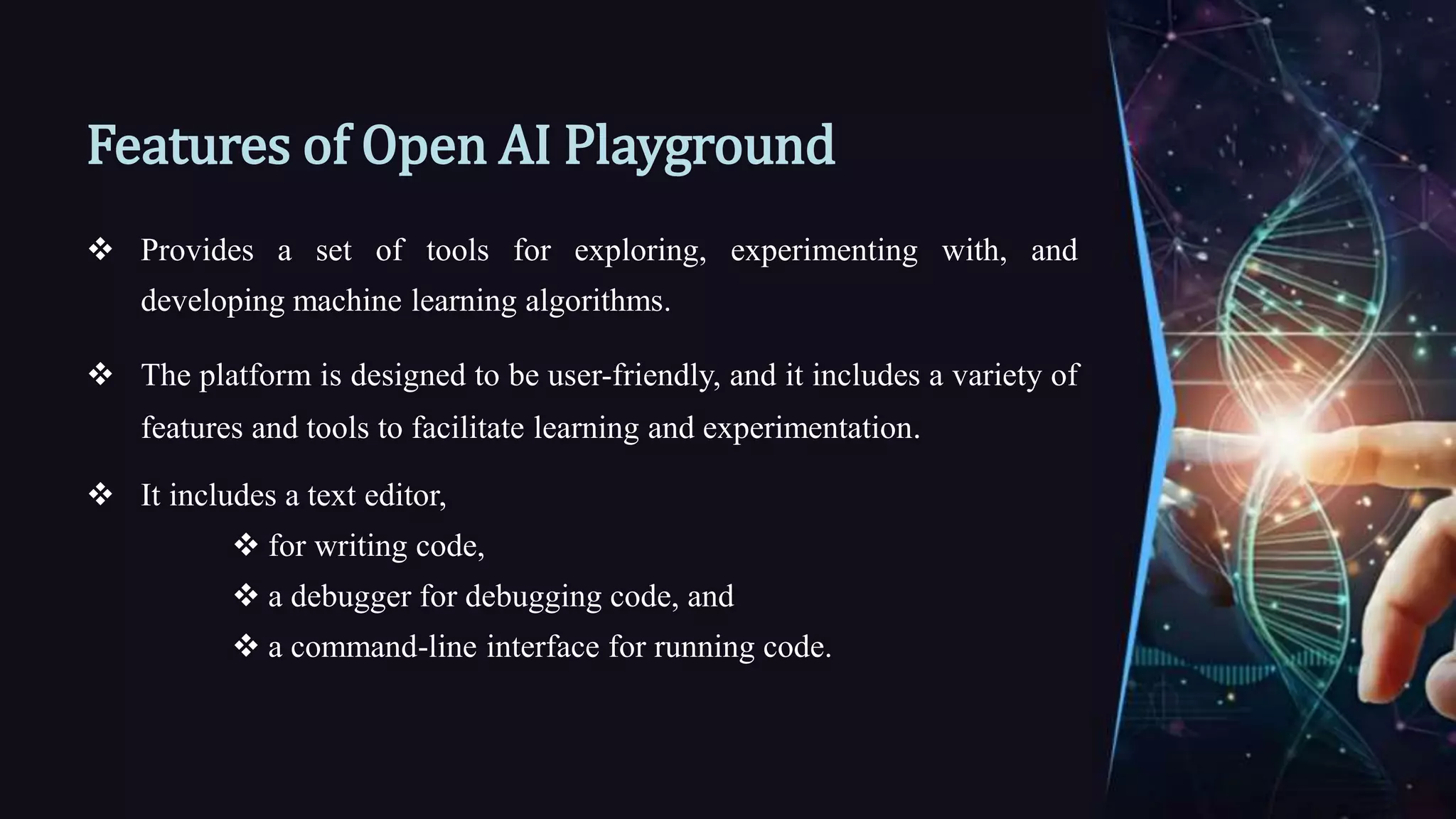 Features of Open AI Playground
 Provides a set of tools for exploring, experimenting with, and
developing machine learning algorithms.
 The platform is designed to be user-friendly, and it includes a variety of
features and tools to facilitate learning and experimentation.
 It includes a text editor,
 for writing code,
 a debugger for debugging code, and
 a command-line interface for running code.
 