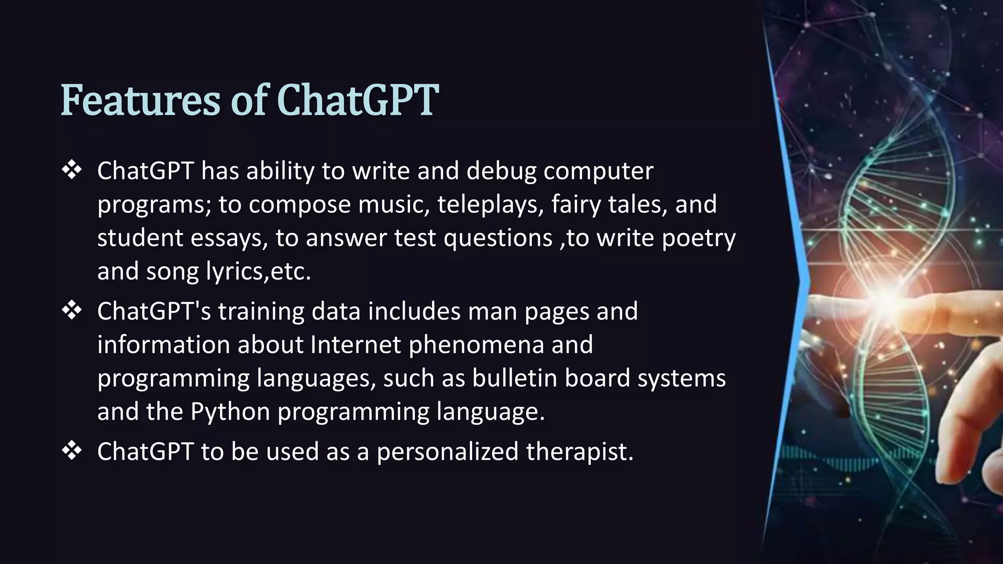 Features of ChatGPT
 ChatGPT has ability to write and debug computer
programs; to compose music, teleplays, fairy tales, and
student essays, to answer test questions ,to write poetry
and song lyrics,etc.
 ChatGPT's training data includes man pages and
information about Internet phenomena and
programming languages, such as bulletin board systems
and the Python programming language.
 ChatGPT to be used as a personalized therapist.
 