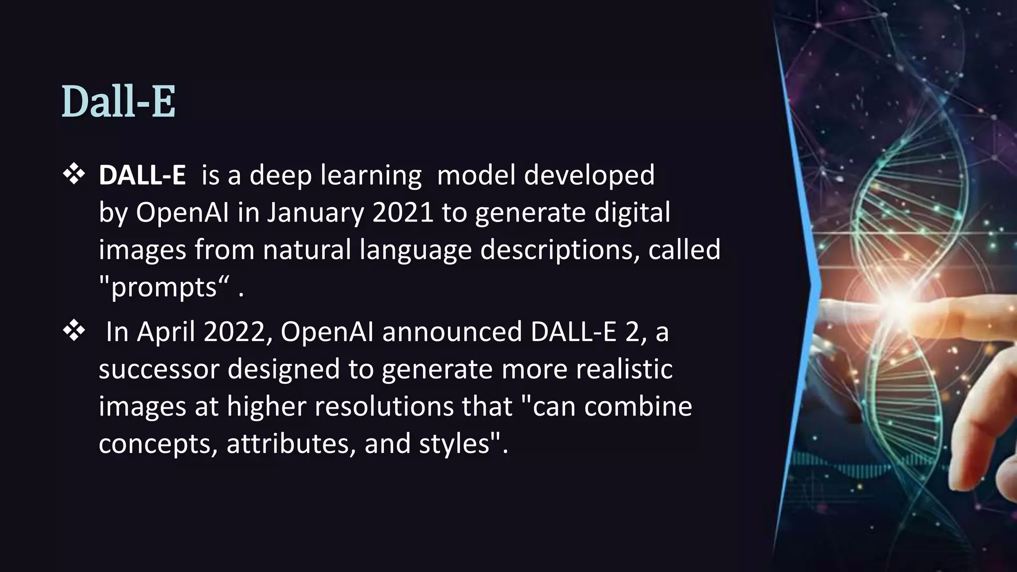 Dall-E
 DALL-E is a deep learning model developed
by OpenAI in January 2021 to generate digital
images from natural language descriptions, called
"prompts“ .
 In April 2022, OpenAI announced DALL-E 2, a
successor designed to generate more realistic
images at higher resolutions that "can combine
concepts, attributes, and styles".
 