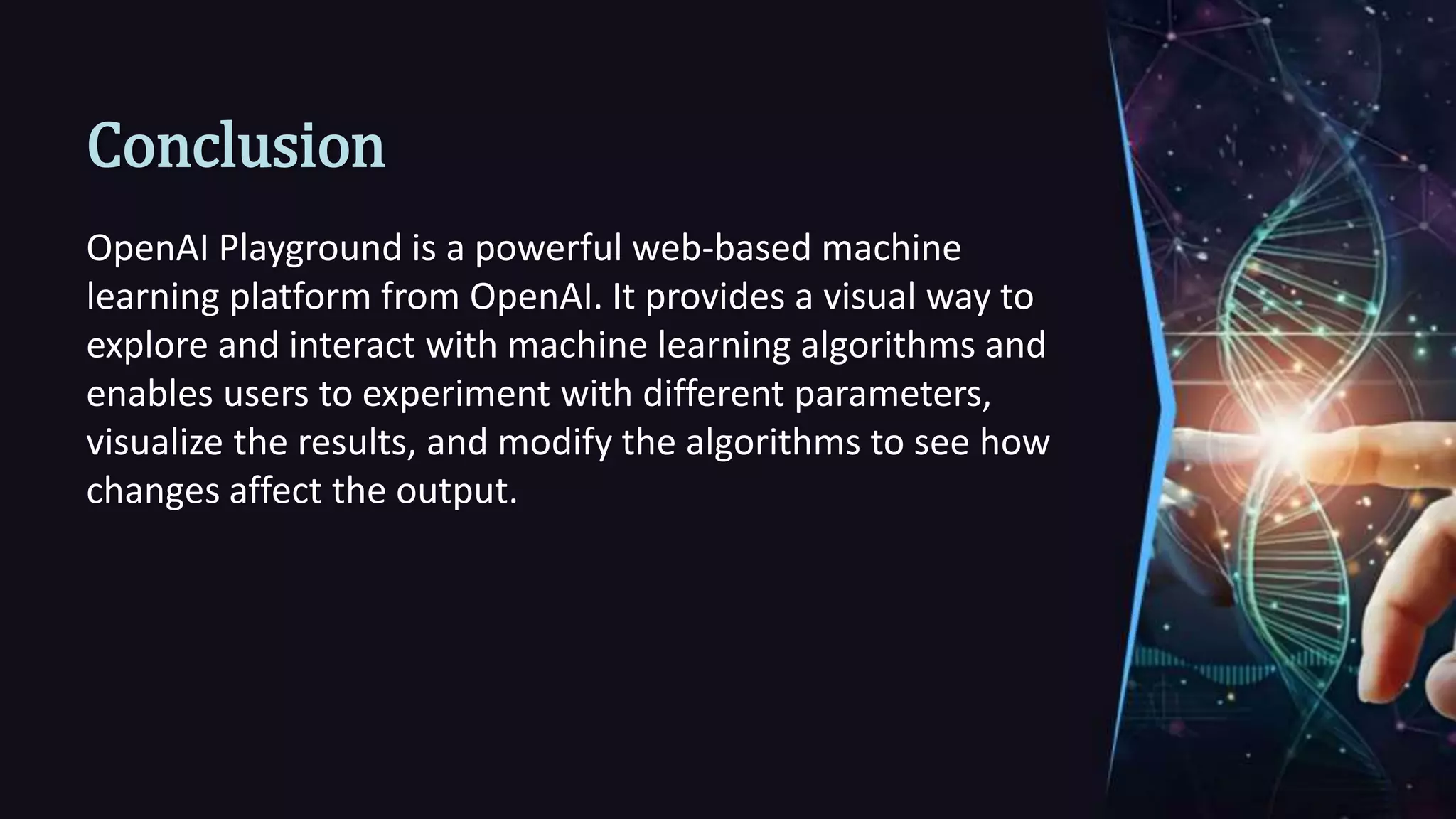 Conclusion
OpenAI Playground is a powerful web-based machine
learning platform from OpenAI. It provides a visual way to
explore and interact with machine learning algorithms and
enables users to experiment with different parameters,
visualize the results, and modify the algorithms to see how
changes affect the output.
 