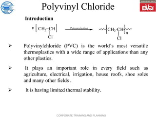 CORPORATE TRAINING AND PLANNING
Polyvinyl Chloride
 Polyvinylchloride (PVC) is the world’s most versatile
thermoplastics with a wide range of applications than any
other plastics.
 It plays an important role in every field such as
agriculture, electrical, irrigation, house roofs, shoe soles
and many other fields .
 It is having limited thermal stability.
Introduction
Polymerization
CH2=CH CH2-CH
Cl
Cl
n
n
 