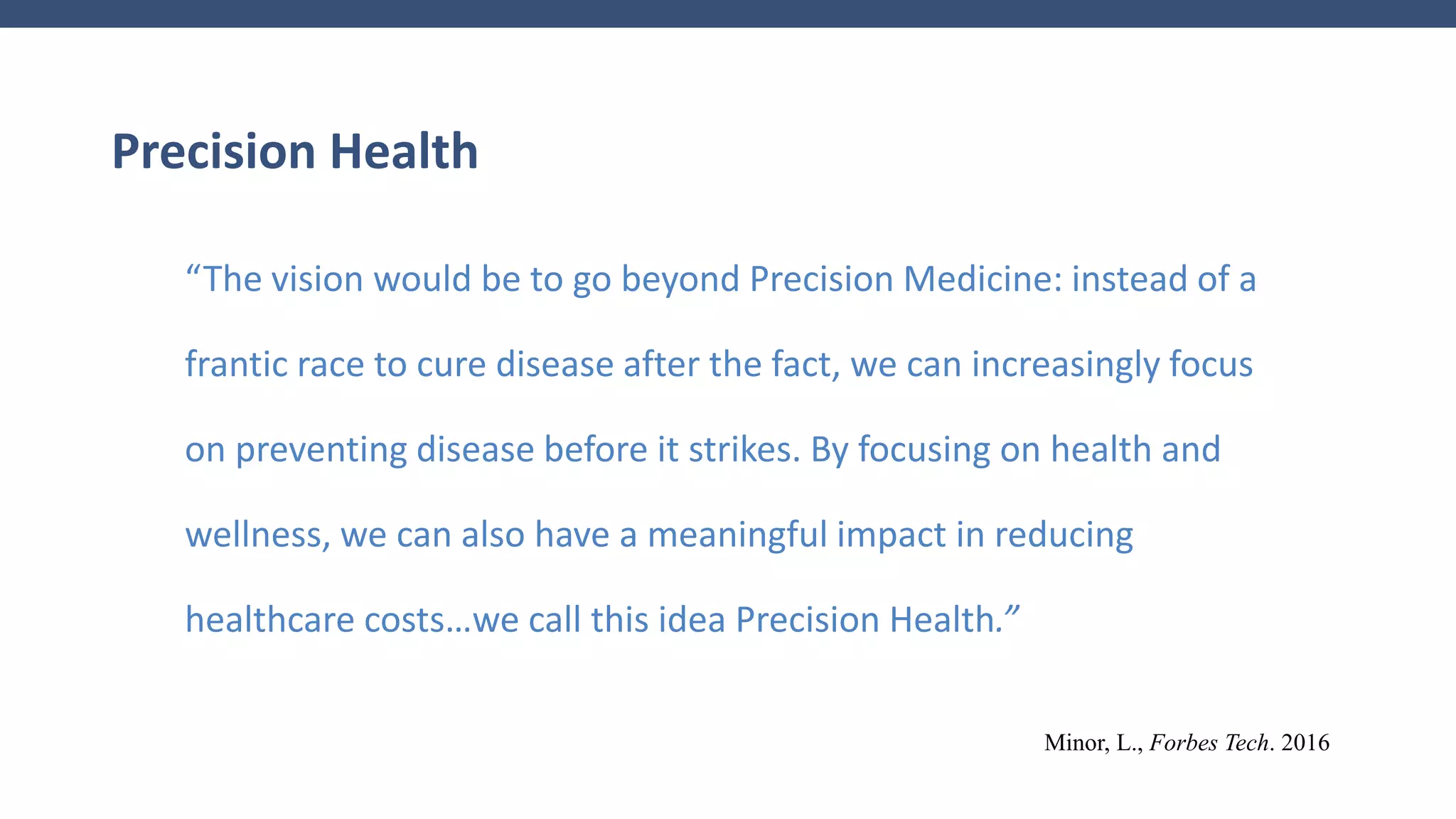 Precision Health
“The vision would be to go beyond Precision Medicine: instead of a
frantic race to cure disease after the fact, we can increasingly focus
on preventing disease before it strikes. By focusing on health and
wellness, we can also have a meaningful impact in reducing
healthcare costs…we call this idea Precision Health.”
Minor, L., Forbes Tech. 2016
 